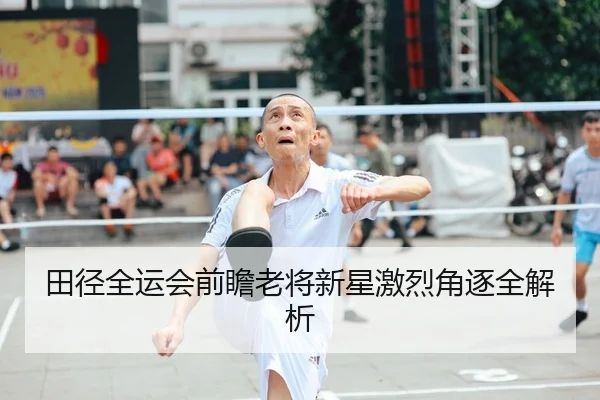 田径全运会前瞻老将新星激烈角逐全解析